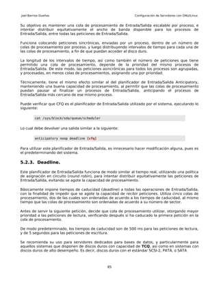 Joel Barrios Dueñas                                             Configuración de Servidores con GNU/Linux


Su objetivo es mantener una cola de procesamiento de Entrada/Salida escalable por proceso, e
intentar distribuir equitativamente el ancho de banda disponible para los procesos de
Entrada/Salida, entre todas las peticiones de Entrada/Salida.

Funciona colocando peticiones sincrónicas, enviadas por un proceso, dentro de un número de
colas de procesamiento por proceso, y luego distribuyendo intervalos de tiempo para cada una de
las colas de procesamiento, a fin de que puedan acceder al disco duro.

La longitud de los intervalos de tiempo, así como también el número de peticiones que tiene
permitido una cola de procesamiento, depende de la prioridad del mismo procesos de
Entrada/Salida. De este modo, las peticiones asincrónicas para todos los procesos son agrupadas,
y procesadas, en menos colas de procesamientos, asignando una por prioridad.

Técnicamente, tiene el mismo efecto similar al del planificador de Entrada/Salida Anticipatory,
manteniendo una buena capacidad de procesamiento, al permitir que las colas de procesamiento
puedan pausar al finalizar un procesos de Entrada/Salida, anticipando el procesos de
Entrada/Salida más cercano de ese mismo proceso.

Puede verificar que CFQ es el planificador de Entrada/Salida utilizado por el sistema, ejecutando lo
siguiente:

         cat /sys/block/sda/queue/scheduler


Lo cual debe devolver una salida similar a la siguiente:

         anticipatory noop deadline [cfq]


Para utilizar este planificador de Entrada/Salida, es innecesario hacer modificación alguna, pues es
el predeterminando del sistema.

5.2.3. Deadline.

Este planificador de Entrada/Salida funciona de modo similar al tiempo real, utilizando una política
de asignación en circuito (round robin), para intentar distribuir equitativamente las peticiones de
Entrada/Salida, evitando se agote la capacidad de procesamiento.

Básicamente impone tiempos de caducidad (deadline) a todas las operaciones de Entrada/Salida,
con la finalidad de impedir que se agote la capacidad de recibir peticiones. Utiliza cinco colas de
procesamiento, dos de las cuales son ordenadas de acuerdo a los tiempos de caducidad, al mismo
tiempo que las colas de procesamiento son ordenadas de acuerdo a su número de sector.

Antes de servir la siguiente petición, decide que cola de procesamiento utilizar, otorgando mayor
prioridad a las peticiones de lectura, verificando después si ha caducado la primera petición en la
cola de procesamiento.

De modo predeterminado, los tiempos de caducidad son de 500 ms para las peticiones de lectura,
y de 5 segundos para las peticiones de escritura.

Se recomienda su uso para servidores dedicados para bases de datos, y particularmente para
aquellos sistemas que disponen de discos duros con capacidad de TCQ, así como en sistemas con
discos duros de alto desempeño. Es decir, discos duros con el estándar SCSI-2, PATA, o SATA



                                                 85
 
