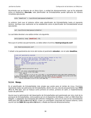 Joel Barrios Dueñas                                                        Configuración de Servidores con GNU/Linux


Asumiendo que se dispone de un disco duro, o unidad de almacenamiento, que se ha asignado
como el dispositivo /dev/sda, este planificador de Entrada/Salida puede aplicarse de manera
inmediata ejecutando:

         echo "deadline" > /sys/block/sda/queue/scheduler


Lo anterior hará que el sistema utilice este planificador de Entrada/Salida hasta el siguiente
reinicio. Verifique que realmente se ha establecido como el planificador de Entrada/Salida actual
ejecutando:

         cat /sys/block/sda/queue/scheduler


Lo cual debe devolver una salida similar a la siguiente:

         anticipatory noop [deadline] cfq


Para que el cambio sea permanente, se debe editar el archivo /boot/grub/grub.conf:

         vim /boot/grub/grub.conf


Y añadir a los parámetros de inicio del núcleo el parámetro elevator, con el valor deadline.

         # grub.conf generated by anaconda
         #
         # Note that you do not have to rerun grub after making changes to this file
         # NOTICE: You have a /boot partition. This means that
         #          all kernel and initrd paths are relative to /boot/, eg.
         #          root (hd0,0)
         #          kernel /vmlinuz-version ro root=/dev/sda2
         #          initrd /initrd-[generic-]version.img
         #boot=/dev/sda
         default=0
         timeout=5
         splashimage=(hd0,0)/grub/splash.xpm.gz
         hiddenmenu
         password --md5 $1$xU.tiAbo$5a88IZ2yKPvtdYG5ldAmi/
         title centos (2.6.32-71.29.1.el6.i686)
                 root (hd0,0)
                 kernel /vmlinuz-2.6.32-71.29.1.el6.i686 ro root=UUID=09c6dc39-a62b-409e-8306-5344640cd104 r
         d_LVM_LV=Swap/LogVol00 rd_NO_LUKS rd_NO_MD rd_NO_DM LANG=es_MX.UTF-8 SYSFONT=latarcyrheb-sun16 KEYB
         OARDTYPE=pc KEYTABLE=la-latin1 crashkernel=auto rhgb quiet elevator=deadline
                 initrd /initramfs-2.6.32-71.29.1.el6.i686.img


5.2.4. Noop.

Es el planificador de Entrada/Salida más simple que existe para el núcleo de Linux. Funciona
insertando todas las peticiones de Entrada/Salida, dentro de una cola de procesamiento tipo FIFO
(first in, first out, que se traduce como primero en entrar, primero en salir), e implementando
fusión de peticiones.

Asume que la optimización del desempeño de Entrada/Salida será gestionado por otro nivel de la
jerarquía de Entrada/Salida, como pudiera ser en el dispositivo de bloque, o bien un HBA (Host Bus
Adapter, o adaptador de transporte del anfitrión) inteligente, como en el caso en los controladores
RAID para SAS (Serial Attached SCSI), o bien un controlador conectado de manera externa, como
ocurre con los SAN (Storage Area Network, o Redes de Área de Almacenamiento).




                                                         86
 