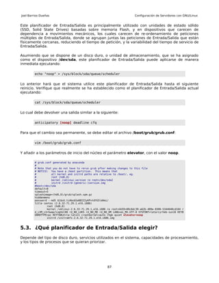 Joel Barrios Dueñas                                                        Configuración de Servidores con GNU/Linux


Este planificador de Entrada/Salida es principalmente utilizado con unidades de estado sólido
(SSD, Solid State Drives) basadas sobre memoria Flash, y en dispositivos que carecen de
dependencia a movimientos mecánicos, los cuales carecen de re-ordenamiento de peticiones
múltiples de Entrada/Salida, donde se agrupan juntas las peticiones de Entrada/Salida que están
físicamente cercanas, reduciendo el tiempo de petición, y la variabilidad del tiempo de servicio de
Entrada/Salida.

Asumiendo que se dispone de un disco duro, o unidad de almacenamiento, que se ha asignado
como el dispositivo /dev/sda, este planificador de Entrada/Salida puede aplicarse de manera
inmediata ejecutando:

         echo "noop" > /sys/block/sda/queue/scheduler


Lo anterior hará que el sistema utilice este planificador de Entrada/Salida hasta el siguiente
reinicio. Verifique que realmente se ha establecido como el planificador de Entrada/Salida actual
ejecutando:

         cat /sys/block/sda/queue/scheduler


Lo cual debe devolver una salida similar a la siguiente:

         anticipatory [noop] deadline cfq


Para que el cambio sea permanente, se debe editar el archivo /boot/grub/grub.conf:

         vim /boot/grub/grub.conf


Y añadir a los parámetros de inicio del núcleo el parámetro elevator, con el valor noop.

         # grub.conf generated by anaconda
         #
         # Note that you do not have to rerun grub after making changes to this file
         # NOTICE: You have a /boot partition. This means that
         #          all kernel and initrd paths are relative to /boot/, eg.
         #          root (hd0,0)
         #          kernel /vmlinuz-version ro root=/dev/sda2
         #          initrd /initrd-[generic-]version.img
         #boot=/dev/sda
         default=0
         timeout=5
         splashimage=(hd0,0)/grub/splash.xpm.gz
         hiddenmenu
         password --md5 $1$xU.tiAbo$5a88IZ2yKPvtdYG5ldAmi/
         title centos (2.6.32-71.29.1.el6.i686)
                 root (hd0,0)
                 kernel /vmlinuz-2.6.32-71.29.1.el6.i686 ro root=UUID=09c6dc39-a62b-409e-8306-5344640cd104 r
         d_LVM_LV=Swap/LogVol00 rd_NO_LUKS rd_NO_MD rd_NO_DM LANG=es_MX.UTF-8 SYSFONT=latarcyrheb-sun16 KEYB
         OARDTYPE=pc KEYTABLE=la-latin1 crashkernel=auto rhgb quiet elevator=noop
                 initrd /initramfs-2.6.32-71.29.1.el6.i686.img



5.3. ¿Qué planificador de Entrada/Salida elegir?
Depende del tipo de disco duro, servicios utilizados en el sistema, capacidades de procesamiento,
y los tipos de procesos que se quieran priorizar.




                                                         87
 