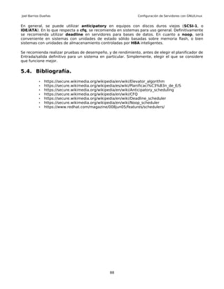 Joel Barrios Dueñas                                             Configuración de Servidores con GNU/Linux


En general, se puede utilizar anticipatory en equipos con discos duros viejos (SCSI-1, o
IDE/ATA). En lo que respecta a cfq, se recomienda en sistemas para uso general. Definitivamente
se recomienda utilizar deadline en servidores para bases de datos. En cuanto a noop, será
conveniente en sistemas con unidades de estado sólido basadas sobre memoria flash, o bien
sistemas con unidades de almacenamiento controladas por HBA inteligentes.

Se recomienda realizar pruebas de desempeño, y de rendimiento, antes de elegir el planificador de
Entrada/salida definitivo para un sistema en particular. Simplemente, elegir el que se considere
que funcione mejor.

5.4. Bibliografía.
           •   https://secure.wikimedia.org/wikipedia/en/wiki/Elevator_algorithm
           •   https://secure.wikimedia.org/wikipedia/es/wiki/Planificaci%C3%B3n_de_E/S
           •   https://secure.wikimedia.org/wikipedia/en/wiki/Anticipatory_scheduling
           •   https://secure.wikimedia.org/wikipedia/en/wiki/CFQ
           •   https://secure.wikimedia.org/wikipedia/en/wiki/Deadline_scheduler
           •   https://secure.wikimedia.org/wikipedia/en/wiki/Noop_scheduler
           •   https://www.redhat.com/magazine/008jun05/features/schedulers/




                                                 88
 