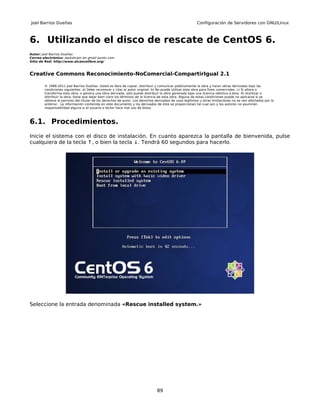 Joel Barrios Dueñas                                                                                     Configuración de Servidores con GNU/Linux



6. Utilizando el disco de rescate de CentOS 6.
Autor: Joel Barrios Dueñas
Correo electrónico: darkshram en gmail punto com
Sitio de Red: http://www.alcancelibre.org/



Creative Commons Reconocimiento-NoComercial-CompartirIgual 2.1

        © 1999-2011 Joel Barrios Dueñas. Usted es libre de copiar, distribuir y comunicar públicamente la obra y hacer obras derivadas bajo las
        condiciones siguientes: a) Debe reconocer y citar al autor original. b) No puede utilizar esta obra para fines comerciales. c) Si altera o
        transforma esta obra, o genera una obra derivada, sólo puede distribuir la obra generada bajo una licencia idéntica a ésta. Al reutilizar o
        distribuir la obra, tiene que dejar bien claro los términos de la licencia de esta obra. Alguna de estas condiciones puede no aplicarse si se
        obtiene el permiso del titular de los derechos de autor. Los derechos derivados de usos legítimos u otras limitaciones no se ven afectados por lo
        anterior. La información contenida en este documento y los derivados de éste se proporcionan tal cual son y los autores no asumirán
        responsabilidad alguna si el usuario o lector hace mal uso de éstos.



6.1. Procedimientos.
Inicie el sistema con el disco de instalación. En cuanto aparezca la pantalla de bienvenida, pulse
cualquiera de la tecla ↑, o bien la tecla ↓. Tendrá 60 segundos para hacerlo.




Seleccione la entrada denominada «Rescue installed system.»




                                                                               89
 