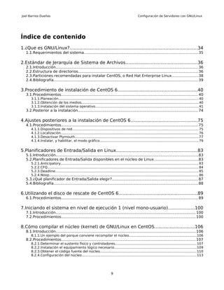 Joel Barrios Dueñas                                                                                   Configuración de Servidores con GNU/Linux




Índice de contenido
1.¿Que es GNU/Linux?............................................................................................34
   1.1.Requerimientos del sistema.................................................................................................35

2.Estándar de Jerarquía de Sistema de Archivos...................................................36
   2.1.Introducción.......................................................................................................................... 36
   2.2.Estructura de directorios...................................................................................................... 36
   2.3.Particiones recomendadas para instalar CentOS, o Red Hat Enterprise Linux.......................38
   2.4.Bibliografía........................................................................................................................... 39

3.Procedimiento de instalación de CentOS 6.........................................................40
   3.1.Procedimientos..................................................................................................................... 40
       3.1.1.Planeación.................................................................................................................................... 40
       3.1.2.Obtención de los medios.............................................................................................................. 40
       3.1.3.Instalación del sistema operativo................................................................................................. 41
   3.2.Posterior a la instalación....................................................................................................... 74

4.Ajustes posteriores a la instalación de CentOS 6................................................75
   4.1.Procedimientos..................................................................................................................... 75
       4.1.1.Dispositivos de red....................................................................................................................... 75
       4.1.2.Localización.................................................................................................................................. 76
       4.1.3.Desactivar Plymouth..................................................................................................................... 77
       4.1.4.Instalar, y habilitar, el modo gráfico............................................................................................. 79


5.Planificadores de Entrada/Salida en Linux..........................................................83
   5.1.Introducción.......................................................................................................................... 83
   5.2.Planificadores de Entrada/Salida disponibles en el núcleo de Linux......................................83
       5.2.1.Anticipatory.................................................................................................................................. 83
       5.2.2.CFQ.............................................................................................................................................. 84
       5.2.3.Deadline....................................................................................................................................... 85
       5.2.4.Noop............................................................................................................................................. 86
   5.3.¿Qué planificador de Entrada/Salida elegir?..........................................................................87
   5.4.Bibliografía........................................................................................................................... 88

6.Utilizando el disco de rescate de CentOS 6........................................................89
   6.1.Procedimientos..................................................................................................................... 89

7.Iniciando el sistema en nivel de ejecución 1 (nivel mono-usuario)...................100
   7.1.Introducción........................................................................................................................ 100
   7.2.Procedimientos................................................................................................................... 100

8.Cómo compilar el núcleo (kernel) de GNU/Linux en CentOS.............................106
   8.1.Introducción........................................................................................................................ 106
       8.1.1.Un ejemplo del porque conviene recompilar el núcleo...............................................................106
   8.2.Procedimientos................................................................................................................... 107
       8.2.1.Determinar el sustento físico y controladores............................................................................. 107
       8.2.2.Instalación el equipamiento lógico necesario.............................................................................109
       8.2.3.Obtener el código fuente del núcleo........................................................................................... 110
       8.2.4.Configuración del núcleo............................................................................................................ 113




                                                                              9
 