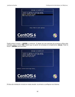 Joel Barrios Dueñas                                              Configuración de Servidores con GNU/Linux




Puede pulsar la tecla ↵ (ENTER) y continuar. Si desea ver que opciones de arranque utiliza esta
entrada, pulse la tecla TAB. Notará que la opción de arranque es simplemente rescue. Pulse la
tecla ↵ (ENTER) para proceder.




El disco de instalación iniciará en modo rescate. Lo primero a configurar es el idioma.




                                                 90
 