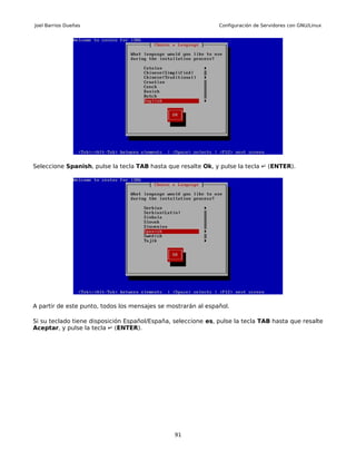 Joel Barrios Dueñas                                            Configuración de Servidores con GNU/Linux




Seleccione Spanish, pulse la tecla TAB hasta que resalte Ok, y pulse la tecla ↵ (ENTER).




A partir de este punto, todos los mensajes se mostrarán al español.

Si su teclado tiene disposición Español/España, seleccione es, pulse la tecla TAB hasta que resalte
Aceptar, y pulse la tecla ↵ (ENTER).




                                                91
 
