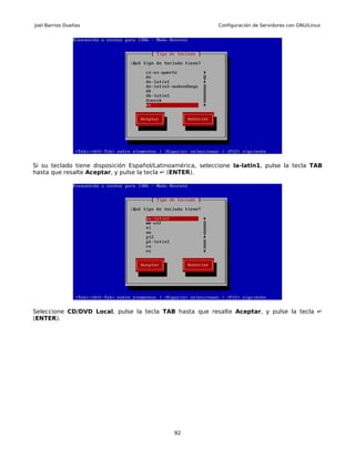 Joel Barrios Dueñas                                         Configuración de Servidores con GNU/Linux




Si su teclado tiene disposición Español/Latinoamérica, seleccione la-latin1, pulse la tecla TAB
hasta que resalte Aceptar, y pulse la tecla ↵ (ENTER).




Seleccione CD/DVD Local, pulse la tecla TAB hasta que resalte Aceptar, y pulse la tecla ↵
(ENTER).




                                              92
 