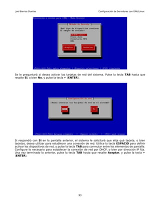 Joel Barrios Dueñas                                             Configuración de Servidores con GNU/Linux




Se le preguntará si desea activar las tarjetas de red del sistema. Pulse la tecla TAB hasta que
resalte Si, o bien No, y pulse la tecla ↵ (ENTER).




Si respondió con Si en la pantalla anterior, el sistema le solicitará que elija qué tarjeta, o bien
tarjetas, desea utilizar para establecer una conexión de red. Utilice la tecla ESPACIO para definir
activar los dispositivos de red, y pulse la tecla TAB para conmutar entre los elementos de pantalla.
Configure lo necesario para establecer la conexión de red por DHCP, o bien por dirección IP fija.
Una vez terminado lo anterior, pulse la tecla TAB hasta que resalte Aceptar, y pulse la tecla ↵
(ENTER).




                                                93
 
