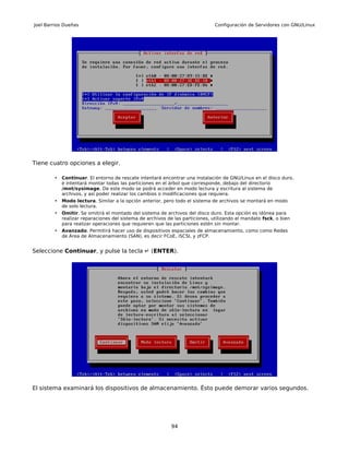 Joel Barrios Dueñas                                                            Configuración de Servidores con GNU/Linux




Tiene cuatro opciones a elegir.

        •   Continuar. El entorno de rescate intentará encontrar una instalación de GNU/Linux en el disco duro,
            e intentará montar todas las particiones en el árbol que corresponde, debajo del directorio
            /mnt/sysimage. De este modo se podrá acceder en modo lectura y escritura al sistema de
            archivos, y así poder realizar los cambios o modificaciones que requiera.
        •   Modo lectura. Similar a la opción anterior, pero todo el sistema de archivos se montará en modo
            de solo lectura.
        •   Omitir. Se omitirá el montado del sistema de archivos del disco duro. Esta opción es idónea para
            realizar reparaciones del sistema de archivos de las particiones, utilizando el mandato fsck, o bien
            para realizar operaciones que requieren que las particiones estén sin montar.
        •   Avanzado. Permitirá hacer uso de dispositivos espaciales de almacenamiento, como como Redes
            de Área de Almacenamiento (SAN), es decir FCoE, iSCSI, y zFCP.


Seleccione Continuar, y pulse la tecla ↵ (ENTER).




El sistema examinará los dispositivos de almacenamiento. Ésto puede demorar varios segundos.




                                                            94
 