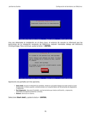 Joel Barrios Dueñas                                                            Configuración de Servidores con GNU/Linux




Una vez detectada la instalación en el disco duro, el entorno de rescate le informará que las
particiones de la instalación existente de GNU/Linux estarán montadas debajo del directorio
/mnt/sysimage. Para continuar, pulse la tecla ↵ (ENTER).




Aparecerá una pantalla con tres opciones.

        •   Start shell. Iniciará el intérprete de mandatos, desde el cual podrá trabajar de modo similar al nivel
            de ejecución 1 (mono usuario), y tendrá acceso a un conjunto básico de herramientas de diagnóstico
            y reparación.
        •   Run diagnostic. Ejecutará FirstAidKit, una herramienta que realiza verificación, y reparación,
            automática de algunos problemas comúnes.
        •   Reboot. Reiniciará el sistema.


Seleccione Start shell, y pulse la tecla ↵ (ENTER).




                                                            95
 