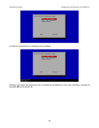 Joel Barrios Dueñas                                           Configuración de Servidores con GNU/Linux




Lo anterior le devolverá un intérprete de mandatos.




Verifique que todas las particiones de la instalación de GNU/Linux han sido montadas, utilizado el
mandato df con la opción -h.




                                               96
 