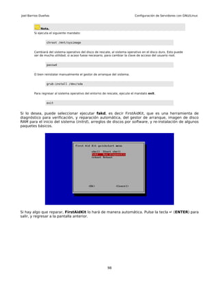 Joel Barrios Dueñas                                                          Configuración de Servidores con GNU/Linux



             Nota.
        Si ejecuta el siguiente mandato:


                 chroot /mnt/sysimage


        Cambiará del sistema operativo del disco de rescate, al sistema operativo en el disco duro. Esto puede
        ser de mucha utilidad, si acaso fuese necesario, para cambiar la clave de acceso del usuario root.


                 passwd


        O bien reinstalar manualmente el gestor de arranque del sistema.


                 grub-install /dev/sda


        Para regresar al sistema operativo del entorno de rescate, ejecute el mandato exit.


                 exit


Si lo desea, puede seleccionar ejecutar fakd, es decir FirstAidKit, que es una herramienta de
diagnóstico para verificación, y reparación automática, del gestor de arranque, imagen de disco
RAM para el inicio del sistema (initrd), arreglos de discos por software, y re-instalación de algunos
paquetes básicos.




Si hay algo que reparar, FirstAidKit lo hará de manera automática. Pulse la tecla ↵ (ENTER) para
salir, y regresar a la pantalla anterior.




                                                          98
 