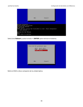 Joel Barrios Dueñas                                           Configuración de Servidores con GNU/Linux




Seleccione Reboot y pulse la tecla ↵ (ENTER) para reiniciar el sistema.




Retire el DVD o disco compacto de la unidad óptica.




                                               99
 