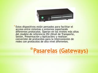 *Pasarelas (Gateways)
*Estos dispositivos están pensados para facilitar el
acceso entre sistemas o entornos soportando
diferentes protocolos. Operan en los niveles más altos
del modelo de referencia OSI (Nivel de Transporte,
Sesión, Presentación y Aplicación) y realizan
conversión de protocolos para la interconexión de
redes con protocolos de alto nivel diferentes.
 