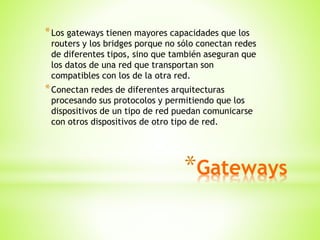 *Gateways
*Los gateways tienen mayores capacidades que los
routers y los bridges porque no sólo conectan redes
de diferentes tipos, sino que también aseguran que
los datos de una red que transportan son
compatibles con los de la otra red.
*Conectan redes de diferentes arquitecturas
procesando sus protocolos y permitiendo que los
dispositivos de un tipo de red puedan comunicarse
con otros dispositivos de otro tipo de red.
 