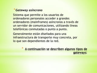 * A continuación se describen algunos tipos de
gateways:
*Gateway asíncrono
Sistema que permite a los usuarios de
ordenadores personales acceder a grandes
ordenadores (mainframes) asíncronos a través de
un servidor de comunicaciones, utilizando líneas
telefónicas conmutadas o punto a punto.
Generalmente están diseñados para una
infraestructura de transporte muy concreta, por
lo que son dependientes de la red.
 
