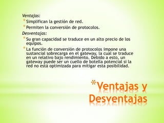*Ventajas y
Desventajas
Ventajas:
*Simplifican la gestión de red.
*Permiten la conversión de protocolos.
Desventajas:
*Su gran capacidad se traduce en un alto precio de los
equipos.
*La función de conversión de protocolos impone una
sustancial sobrecarga en el gateway, la cual se traduce
en un relativo bajo rendimiento. Debido a esto, un
gateway puede ser un cuello de botella potencial si la
red no está optimizada para mitigar esta posibilidad.
 
