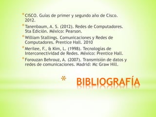 * BIBLIOGRAFÍA
*CISCO. Guías de primer y segundo año de Cisco.
2012.
*Tanenbaum, A. S. (2012). Redes de Computadores.
5ta Edición. México: Pearson.
*William Stallings. Comunicaciones y Redes de
Computadores. Prentice Hall. 2010
*Merilee, F., & Kim, L. (1998). Tecnologías de
Interconectividad de Redes. México: Prentice Hall.
*Forouzan Behrouz, A. (2007). Transmisión de datos y
redes de comunicaciones. Madrid: Mc Graw Hill.
 