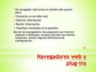 *
Navegadores web y
plug-ins
*Un navegador web actúa en nombre del usuario
para:
Contactar un servidor web
Solicitar información
Recibir información
Visualizar resultados en la pantalla
Dos de los navegadores más populares son Internet
explorer y Netscape, aunque ejecutan las mismas
funciones existen algunas diferencias de
configuración.
 