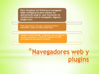 *Navegadores web y
plugins
Para visualizar los ficheros el navegador
debe configurarse para utilizar las
aplicaciones plug-in, que funcionan en
combinación con el navegador. Algunos
plugins son:
Flash player/shock wave play: reproduce ficheros
multimedia creados con Macromedia Flash.
Adobe Acrobat Reader: programa que permite al
usuario visualizar e imprimir ficheros en PDF
(Formato de documento Portátil)
 