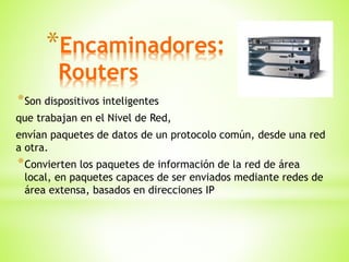 *Encaminadores:
Routers
*Son dispositivos inteligentes
que trabajan en el Nivel de Red,
envían paquetes de datos de un protocolo común, desde una red
a otra.
*Convierten los paquetes de información de la red de área
local, en paquetes capaces de ser enviados mediante redes de
área extensa, basados en direcciones IP
 