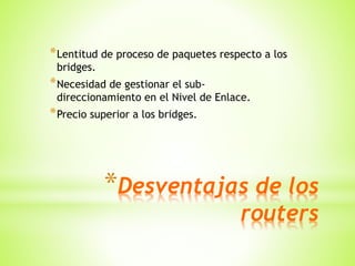 *Desventajas de los
routers
*Lentitud de proceso de paquetes respecto a los
bridges.
*Necesidad de gestionar el sub-
direccionamiento en el Nivel de Enlace.
*Precio superior a los bridges.
 