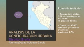 ANALISIS DE LA
CONFIGURACION URBANA
Distrito :Breña
Alumna:Dyana Solange Garcia
Extensión territorial
• Tiene un área total de
3.21 km2 que llega a ser
el 0.2% de
la provincia de lima.
• Cuenta con 95.800
habitantes y su tasa de
crecimiento
anual es de 1.7%.
Breña
 