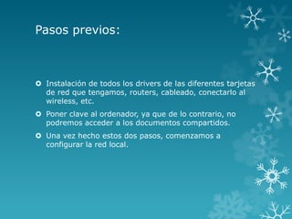 Pasos previos:



 Instalación de todos los drivers de las diferentes tarjetas
  de red que tengamos, routers, cableado, conectarlo al
  wireless, etc.
 Poner clave al ordenador, ya que de lo contrario, no
  podremos acceder a los documentos compartidos.
 Una vez hecho estos dos pasos, comenzamos a
  configurar la red local.
 