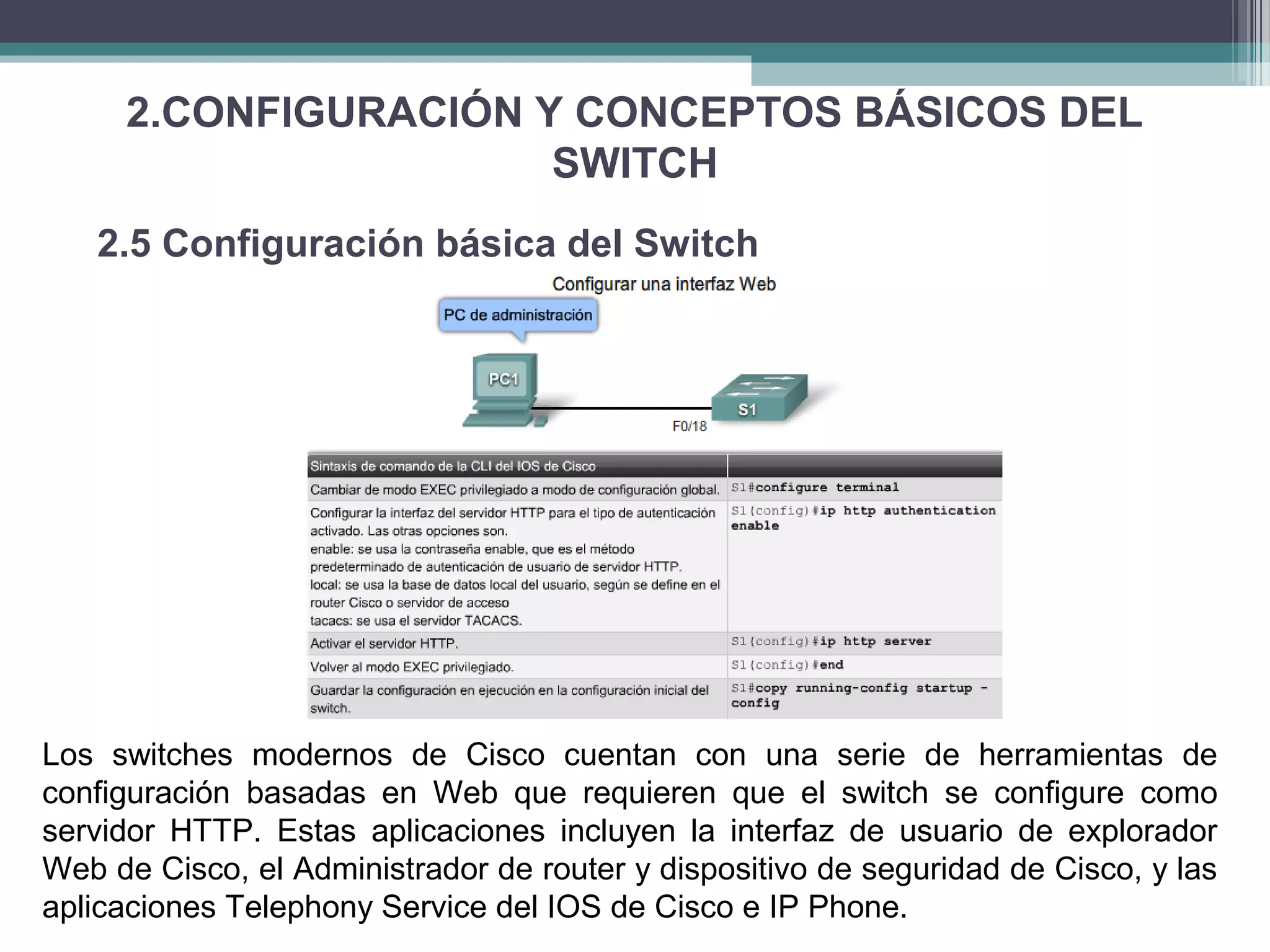 2.CONFIGURACIÓN Y CONCEPTOS BÁSICOS DEL
SWITCH
2.5 Configuración básica del Switch
Los switches modernos de Cisco cuentan con una serie de herramientas de
configuración basadas en Web que requieren que el switch se configure como
servidor HTTP. Estas aplicaciones incluyen la interfaz de usuario de explorador
Web de Cisco, el Administrador de router y dispositivo de seguridad de Cisco, y las
aplicaciones Telephony Service del IOS de Cisco e IP Phone.
 