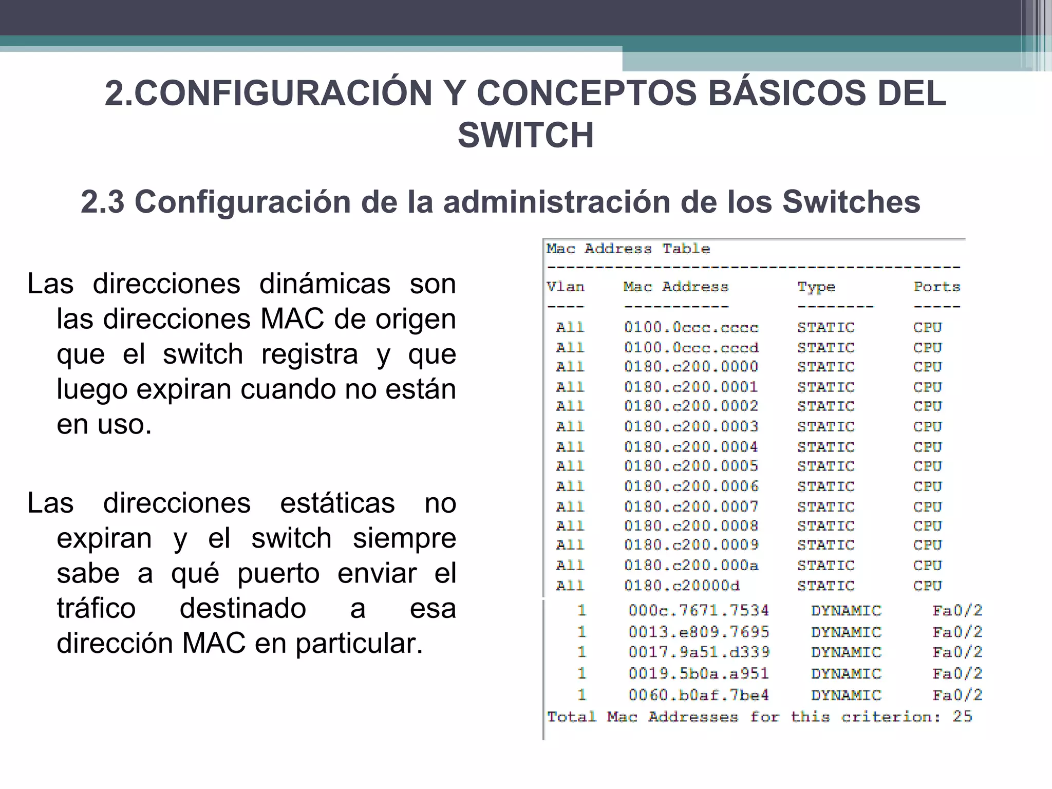 2.CONFIGURACIÓN Y CONCEPTOS BÁSICOS DEL
SWITCH
Las direcciones dinámicas son
las direcciones MAC de origen
que el switch registra y que
luego expiran cuando no están
en uso.
Las direcciones estáticas no
expiran y el switch siempre
sabe a qué puerto enviar el
tráfico destinado a esa
dirección MAC en particular.
2.3 Configuración de la administración de los Switches
 