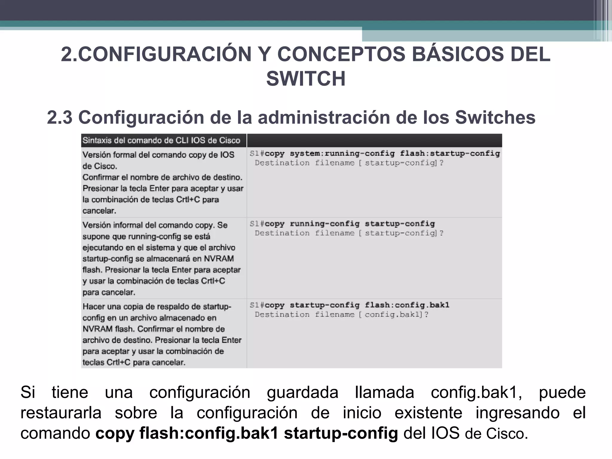 2.CONFIGURACIÓN Y CONCEPTOS BÁSICOS DEL
SWITCH
2.3 Configuración de la administración de los Switches
Si tiene una configuración guardada llamada config.bak1, puede
restaurarla sobre la configuración de inicio existente ingresando el
comando copy flash:config.bak1 startup-config del IOS de Cisco.
 