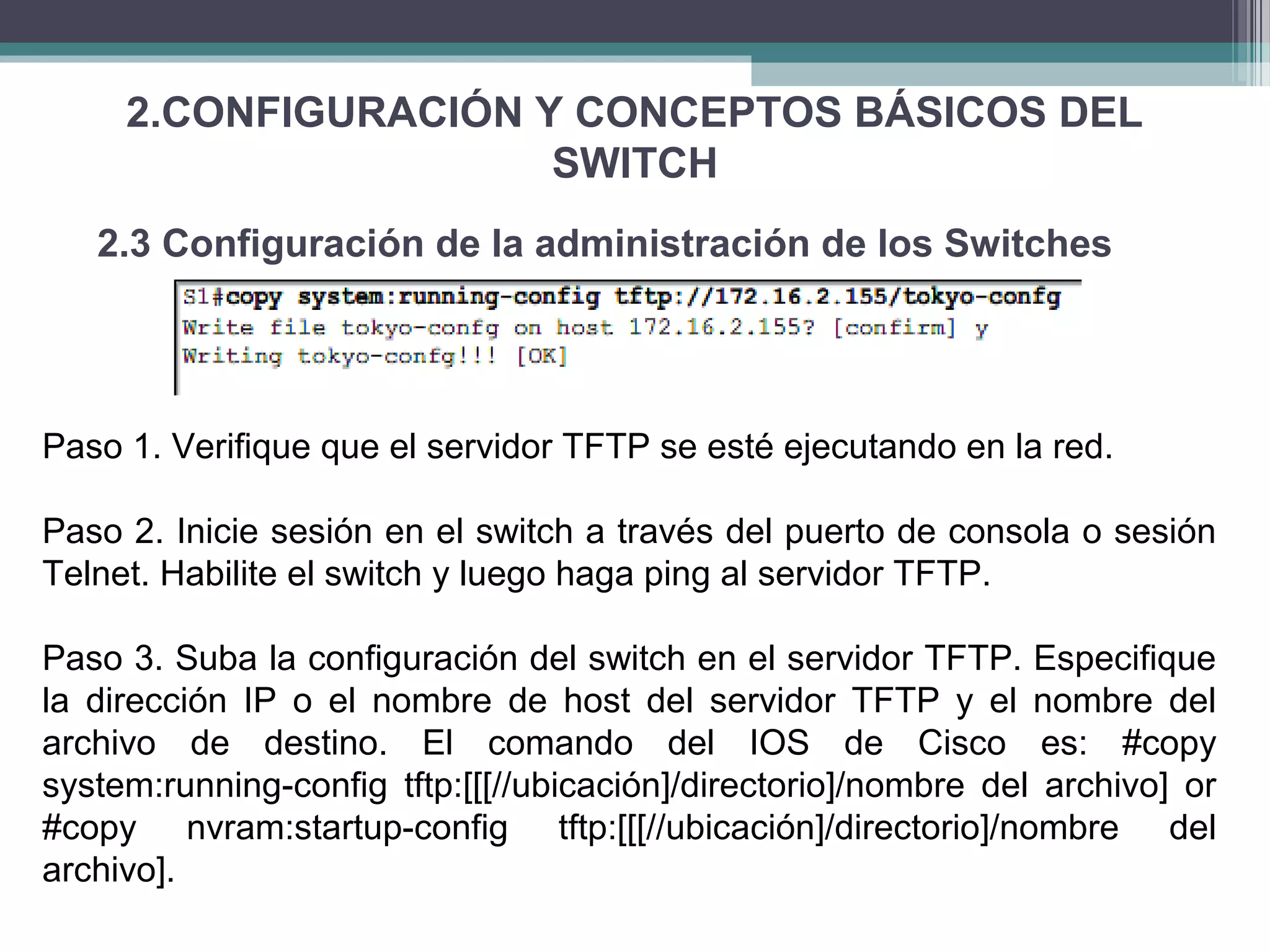 2.CONFIGURACIÓN Y CONCEPTOS BÁSICOS DEL
SWITCH
2.3 Configuración de la administración de los Switches
Paso 1. Verifique que el servidor TFTP se esté ejecutando en la red.
Paso 2. Inicie sesión en el switch a través del puerto de consola o sesión
Telnet. Habilite el switch y luego haga ping al servidor TFTP.
Paso 3. Suba la configuración del switch en el servidor TFTP. Especifique
la dirección IP o el nombre de host del servidor TFTP y el nombre del
archivo de destino. El comando del IOS de Cisco es: #copy
system:running-config tftp:[[[//ubicación]/directorio]/nombre del archivo] or
#copy nvram:startup-config tftp:[[[//ubicación]/directorio]/nombre del
archivo].
 