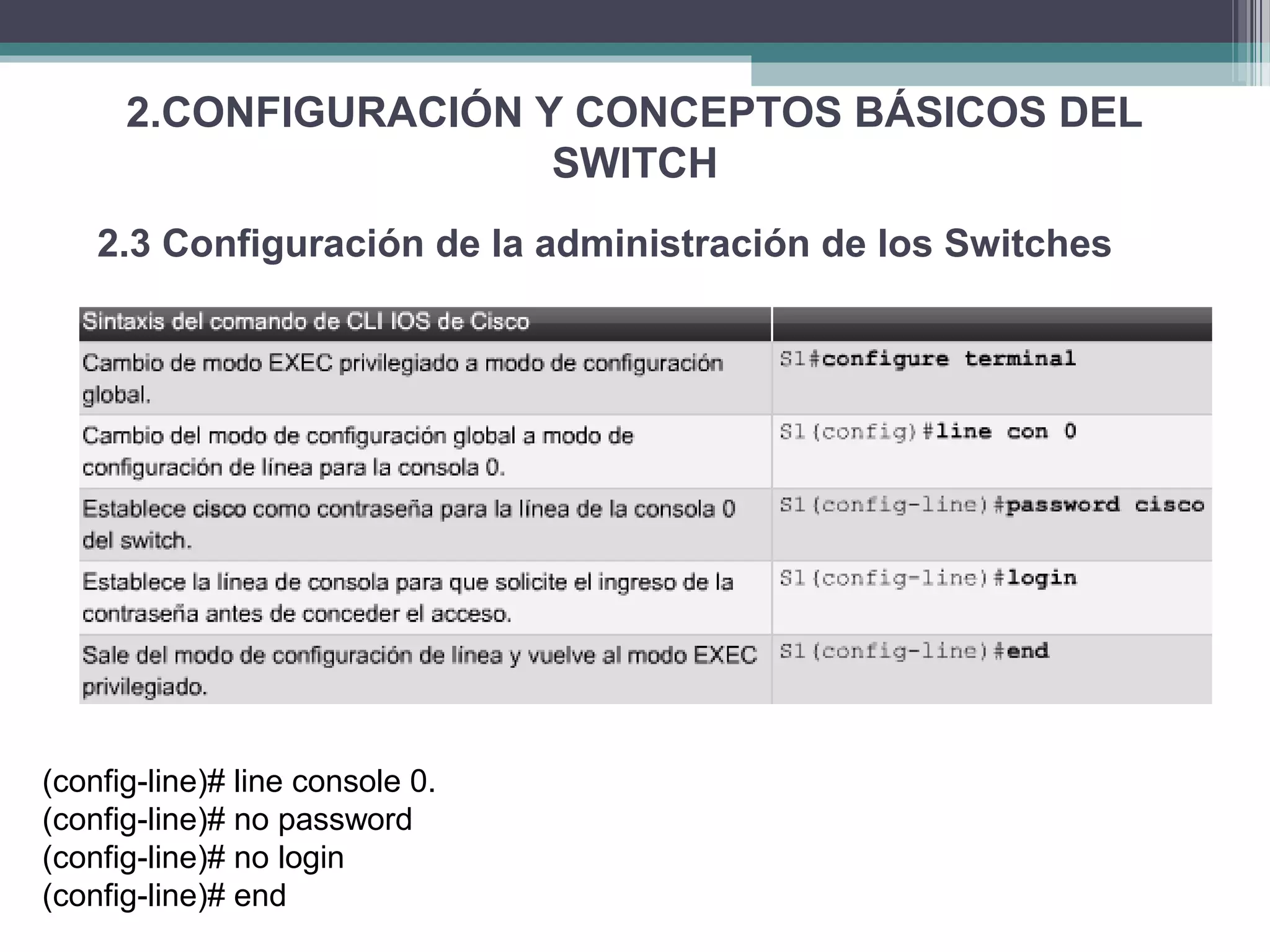 2.CONFIGURACIÓN Y CONCEPTOS BÁSICOS DEL
SWITCH
2.3 Configuración de la administración de los Switches
(config-line)# line console 0.
(config-line)# no password
(config-line)# no login
(config-line)# end
 