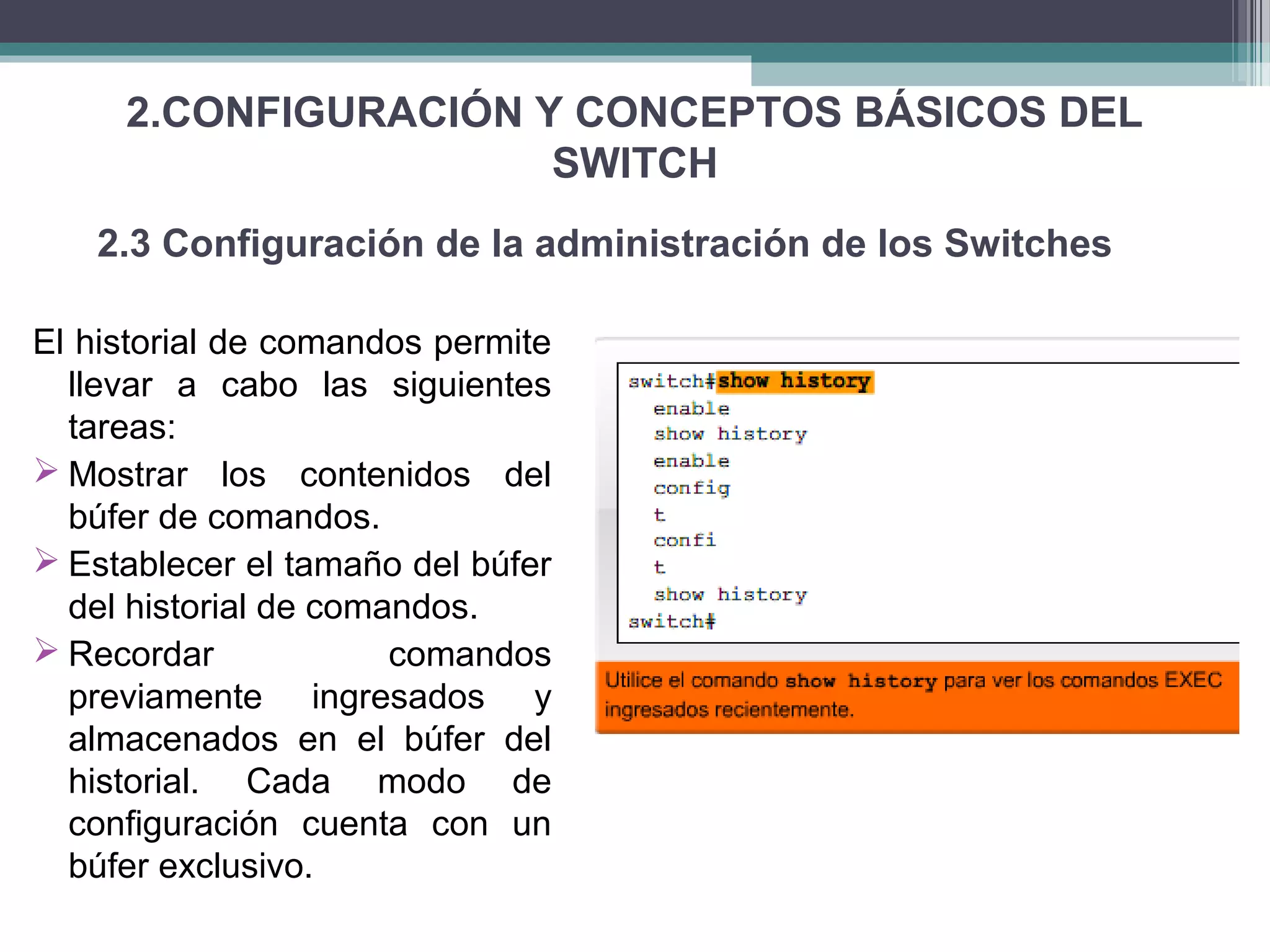 2.CONFIGURACIÓN Y CONCEPTOS BÁSICOS DEL
SWITCH
El historial de comandos permite
llevar a cabo las siguientes
tareas:
 Mostrar los contenidos del
búfer de comandos.
 Establecer el tamaño del búfer
del historial de comandos.
 Recordar comandos
previamente ingresados y
almacenados en el búfer del
historial. Cada modo de
configuración cuenta con un
búfer exclusivo.
2.3 Configuración de la administración de los Switches
 