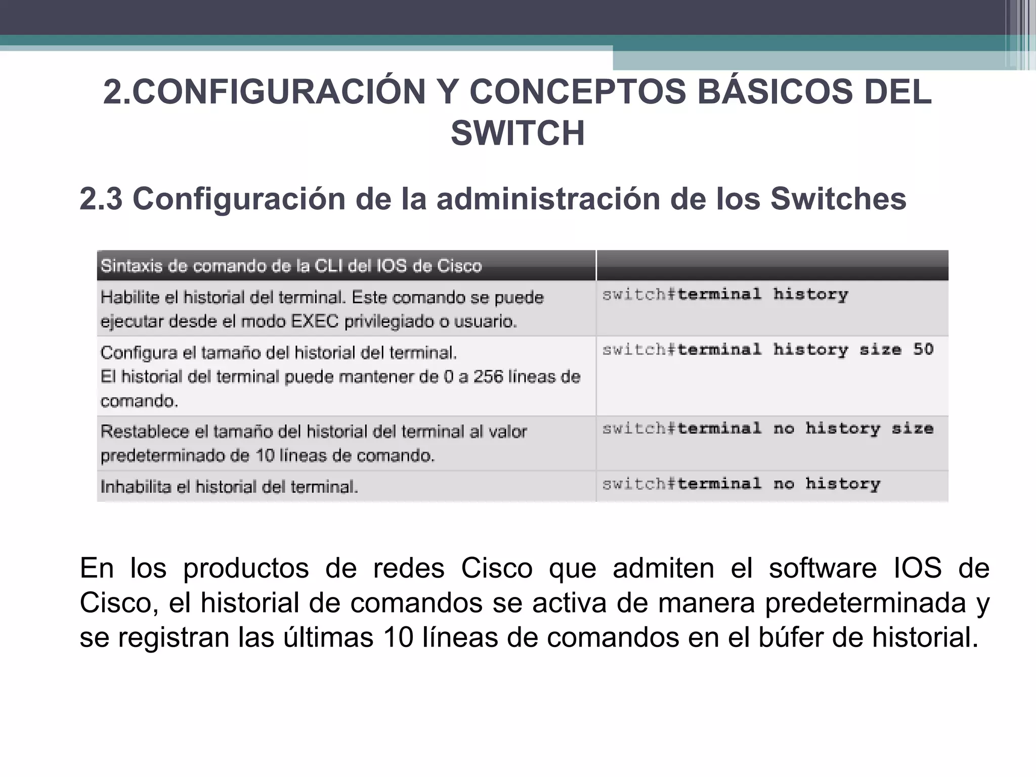 2.CONFIGURACIÓN Y CONCEPTOS BÁSICOS DEL
SWITCH
2.3 Configuración de la administración de los Switches
En los productos de redes Cisco que admiten el software IOS de
Cisco, el historial de comandos se activa de manera predeterminada y
se registran las últimas 10 líneas de comandos en el búfer de historial.
 