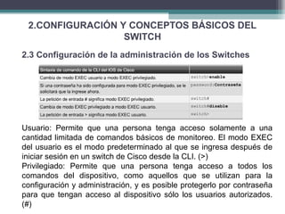 2.CONFIGURACIÓN Y CONCEPTOS BÁSICOS DEL
SWITCH
2.3 Configuración de la administración de los Switches
Usuario: Permite que una persona tenga acceso solamente a una
cantidad limitada de comandos básicos de monitoreo. El modo EXEC
del usuario es el modo predeterminado al que se ingresa después de
iniciar sesión en un switch de Cisco desde la CLI. (>)
Privilegiado: Permite que una persona tenga acceso a todos los
comandos del dispositivo, como aquellos que se utilizan para la
configuración y administración, y es posible protegerlo por contraseña
para que tengan acceso al dispositivo sólo los usuarios autorizados.
(#)
 