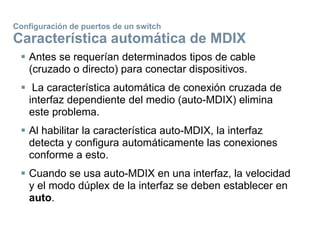 Configuración de puertos de un switch
Característica automática de MDIX
 Antes se requerían determinados tipos de cable
(cruzado o directo) para conectar dispositivos.
 La característica automática de conexión cruzada de
interfaz dependiente del medio (auto-MDIX) elimina
este problema.
 Al habilitar la característica auto-MDIX, la interfaz
detecta y configura automáticamente las conexiones
conforme a esto.
 Cuando se usa auto-MDIX en una interfaz, la velocidad
y el modo dúplex de la interfaz se deben establecer en
auto.
 