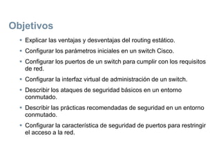 Objetivos
 Explicar las ventajas y desventajas del routing estático.
 Configurar los parámetros iniciales en un switch Cisco.
 Configurar los puertos de un switch para cumplir con los requisitos
de red.
 Configurar la interfaz virtual de administración de un switch.
 Describir los ataques de seguridad básicos en un entorno
conmutado.
 Describir las prácticas recomendadas de seguridad en un entorno
conmutado.
 Configurar la característica de seguridad de puertos para restringir
el acceso a la red.
 