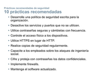 Prácticas recomendadas de seguridad
10 prácticas recomendadas
 Desarrolle una política de seguridad escrita para la
organización.
 Desactive los servicios y puertos que no se utilicen.
 Utilice contraseñas seguras y cámbielas con frecuencia.
 Controle el acceso físico a los dispositivos.
 Utilice HTTPS en lugar de HTTP.
 Realice copias de seguridad regularmente.
 Capacite a los empleados sobre los ataques de ingeniería
social.
 Cifre y proteja con contraseñas los datos confidenciales.
 Implemente firewalls.
 Mantenga el software actualizado.
 
