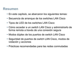 Resumen
 En este capítulo, se abarcaron los siguientes temas:
 Secuencia de arranque de los switches LAN Cisco
 Tipos de LED de los switches LAN Cisco
 Cómo acceder a un switch LAN Cisco y administrarlo de
forma remota a través de una conexión segura
 Modos dúplex de los puertos de switch LAN Cisco
 Seguridad de puertos de switch LAN Cisco, modos de
violación y acciones
 Prácticas recomendadas para las redes conmutadas
 