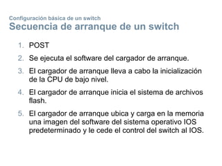 Configuración básica de un switch
Secuencia de arranque de un switch
1. POST
2. Se ejecuta el software del cargador de arranque.
3. El cargador de arranque lleva a cabo la inicialización
de la CPU de bajo nivel.
4. El cargador de arranque inicia el sistema de archivos
flash.
5. El cargador de arranque ubica y carga en la memoria
una imagen del software del sistema operativo IOS
predeterminado y le cede el control del switch al IOS.
 