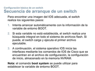 Configuración básica de un switch
Secuencia de arranque de un switch
Para encontrar una imagen del IOS adecuada, el switch
realiza los siguientes pasos:
1. Intenta arrancar automáticamente con la información de la
variable de entorno BOOT.
2. Si esta variable no está establecida, el switch realiza una
búsqueda integral en todo el sistema de archivos flash. Si
puede, el switch carga y ejecuta el primer archivo
ejecutable.
3. A continuación, el sistema operativo IOS inicia las
interfaces mediante los comandos de IOS de Cisco que se
encuentran en el archivo de configuración, la configuración
de inicio, almacenado en la memoria NVRAM.
Nota: el comando boot system se puede utilizar para
establecer la variable de entorno BOOT.
 