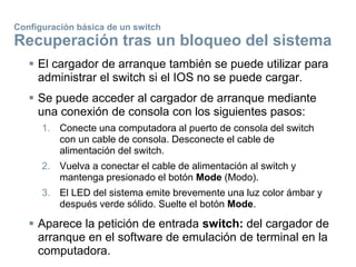 Configuración básica de un switch
Recuperación tras un bloqueo del sistema
 El cargador de arranque también se puede utilizar para
administrar el switch si el IOS no se puede cargar.
 Se puede acceder al cargador de arranque mediante
una conexión de consola con los siguientes pasos:
1. Conecte una computadora al puerto de consola del switch
con un cable de consola. Desconecte el cable de
alimentación del switch.
2. Vuelva a conectar el cable de alimentación al switch y
mantenga presionado el botón Mode (Modo).
3. El LED del sistema emite brevemente una luz color ámbar y
después verde sólido. Suelte el botón Mode.
 Aparece la petición de entrada switch: del cargador de
arranque en el software de emulación de terminal en la
computadora.
 