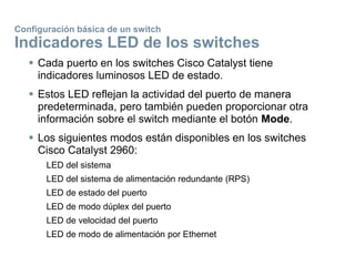 Configuración básica de un switch
Indicadores LED de los switches
 Cada puerto en los switches Cisco Catalyst tiene
indicadores luminosos LED de estado.
 Estos LED reflejan la actividad del puerto de manera
predeterminada, pero también pueden proporcionar otra
información sobre el switch mediante el botón Mode.
 Los siguientes modos están disponibles en los switches
Cisco Catalyst 2960:
LED del sistema
LED del sistema de alimentación redundante (RPS)
LED de estado del puerto
LED de modo dúplex del puerto
LED de velocidad del puerto
LED de modo de alimentación por Ethernet
 