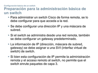 Configuración básica de un switch
Preparación para la administración básica de
un switch
 Para administrar un switch Cisco de forma remota, se lo
debe configurar para que acceda a la red.
 Se debe configurar una dirección IP y una máscara de
subred.
 Si el switch se administra desde una red remota, también
se debe configurar un gateway predeterminado.
 La información de IP (dirección, máscara de subred,
gateway) se debe asignar a una SVI (interfaz virtual de
switch) de switch.
 Si bien esta configuración de IP permite la administración
remota y el acceso remoto al switch, no permite que el
switch enrute paquetes de capa 3.
 