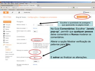 Na Guia Comentários: Escolher “Janela
pop-up”, permitir que qualquer pessoa
deixe comentário e Nunca moderar os
comentários.
Alterar a opção Mostrar verificação de
palavras para Não.
E salvar ao finalizar as alterações.
Escolher a quantidade de postagens
que aparecerão na página inicial
 