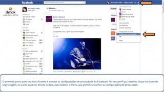 O primeiro passo para ser mais discreto é acessar as configurações de privacidade do Facebook. No seu perfil ou timeline, clique no ícone de
engrenagem, no canto superior direito da tela, para acessar o menu que permite escolher as configurações de privacidade.
www.denox.com.br
 