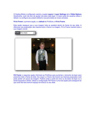 O Scaling Mode é configurado usando a opção Layers > Layer Settings tab of Slide Options
Geralmente, você não tem de ajustar isto para cada layer. A maior parte de usuários utiliza o
default, ou configura seu próprio default e usa para todas as novas camadas.

Fit to Frame: a primeira opção, e o default do ProShow, é Fit to Frame.

Esta opção assegura que a sua imagem toda se ajustará dentro do frame do seu slide. A
diferença nas proporções não importa entre o frame e a imagem, Fit to Frame manterá toda a
sua imagem visível.




Fill Frame: a segunda opção informará ao ProShow para aumentar o tamanho da layer para
preencher todo o frame do slide. Se a layer e o frame não tiverem as mesmas proporções você
pode perder um pouco da imagem. Poderá cortar a parte de cima ou de baixo da layer ou a
borda esquerda e direita. Utilizar a configuração Fill Frame é uma boa opção para assegurar-se
que você não terá nenhum espaço em branco no seu slide.
 