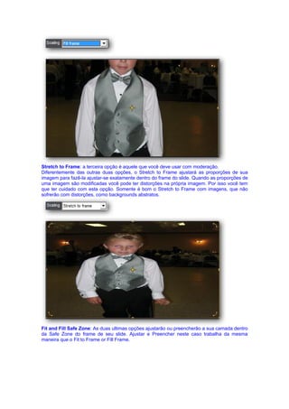 Stretch to Frame: a terceira opção é aquele que você deve usar com moderação.
Diferentemente das outras duas opções, o Stretch to Frame ajustará as proporções de sua
imagem para fazê-la ajustar-se exatamente dentro do frame do slide. Quando as proporções de
uma imagem são modificadas você pode ter distorções na própria imagem. Por isso você tem
que ter cuidado com esta opção. Somente é bom o Stretch to Frame com imagens, que não
sofrerão com distorções, como backgrounds abstratos.




Fit and Fill Safe Zone: As duas ultimas opções ajustarão ou preencherão a sua camada dentro
da Safe Zone do frame de seu slide. Ajustar e Preencher neste caso trabalha da mesma
maneira que o Fit to Frame or Fill Frame.
 