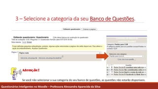 3 – Selecione a categoria da seu Banco de Questões.
Questionários Inteligentes no Moodle – Professora Alessandra Aparecida da Silva
Se você não selecionar a sua categoria do seu banco de questões, as questões não estarão disponíveis.
 