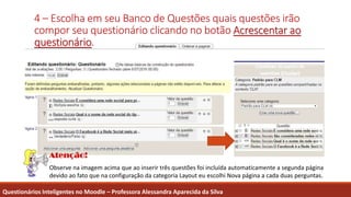 4 – Escolha em seu Banco de Questões quais questões irão
compor seu questionário clicando no botão Acrescentar ao
questionário.
Questionários Inteligentes no Moodle – Professora Alessandra Aparecida da Silva
Observe na imagem acima que ao inserir três questões foi incluída automaticamente a segunda página
devido ao fato que na configuração da categoria Layout eu escolhi Nova página a cada duas perguntas.
 