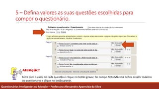 5 – Defina valores as suas questões escolhidas para
compor o questionário.
Questionários Inteligentes no Moodle – Professora Alessandra Aparecida da Silva
Entre com o valor de cada questão e clique no botão gravar. No campo Nota Máxima defina o valor máximo
do questionário e clique no botão gravar.
 